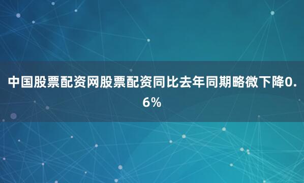 中国股票配资网股票配资同比去年同期略微下降0.6%