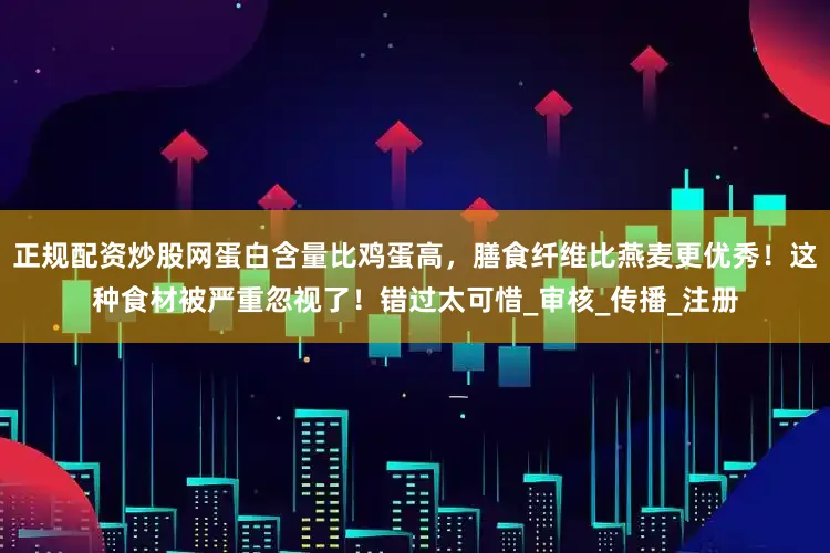 正规配资炒股网蛋白含量比鸡蛋高，膳食纤维比燕麦更优秀！这种食材被严重忽视了！错过太可惜_审核_传播_注册