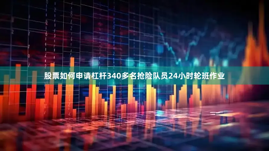 股票如何申请杠杆340多名抢险队员24小时轮班作业