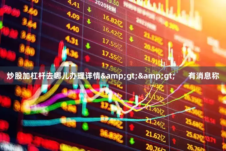 炒股加杠杆去哪儿办理详情&gt;&gt;      有消息称