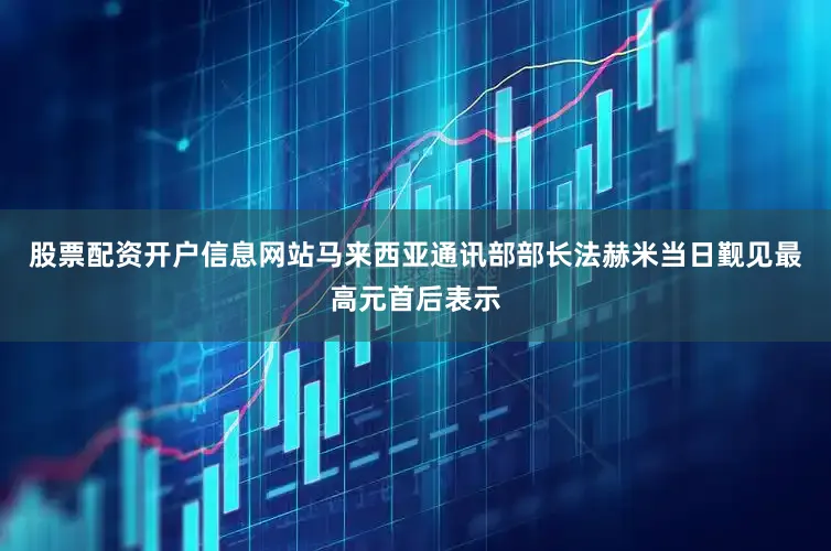 股票配资开户信息网站　　马来西亚通讯部部长法赫米当日觐见最高元首后表示