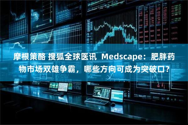 摩根策酪 搜狐全球医讯  Medscape：肥胖药物市场双雄争霸，哪些方向可成为突破口？