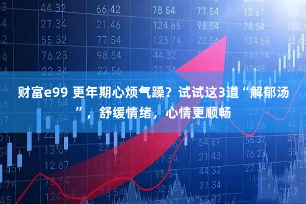 财富e99 更年期心烦气躁？试试这3道“解郁汤”，舒缓情绪，心情更顺畅