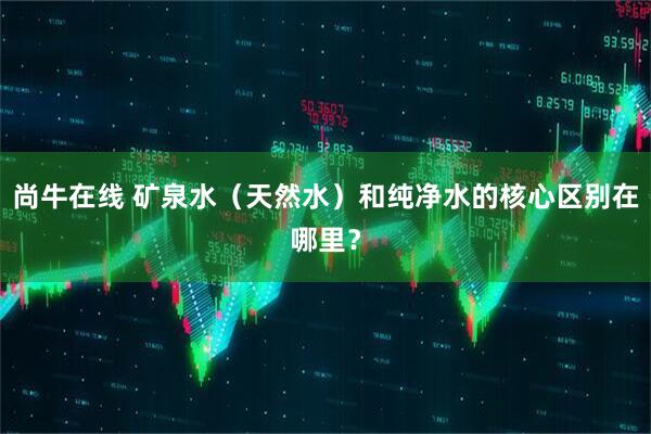 尚牛在线 矿泉水（天然水）和纯净水的核心区别在哪里？