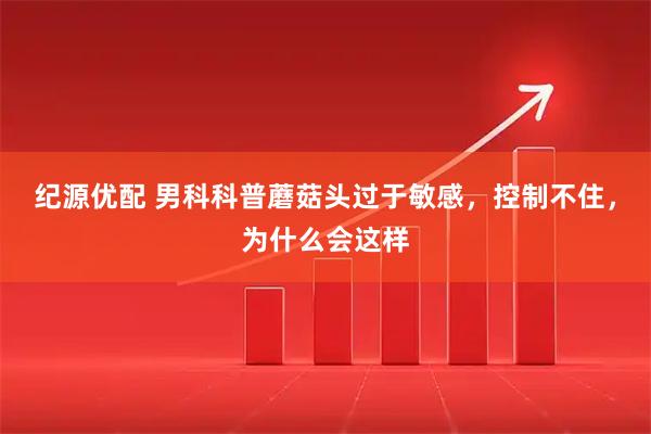 纪源优配 男科科普蘑菇头过于敏感，控制不住，为什么会这样