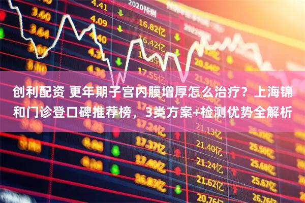 创利配资 更年期子宫内膜增厚怎么治疗？上海锦和门诊登口碑推荐榜，3类方案+检测优势全解析
