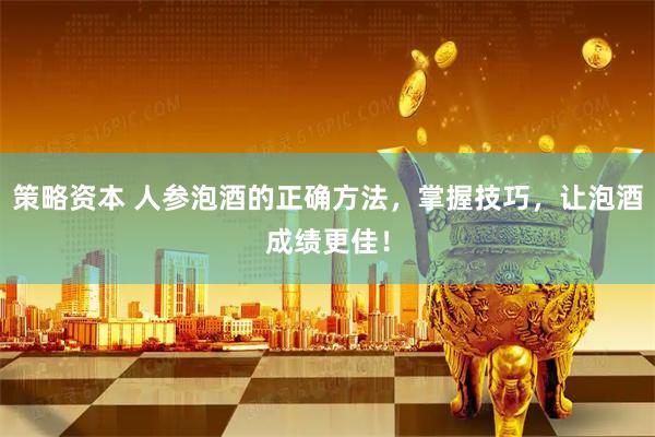 策略资本 人参泡酒的正确方法，掌握技巧，让泡酒成绩更佳！