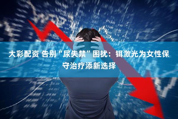 大彩配资 告别“尿失禁”困扰：铒激光为女性保守治疗添新选择