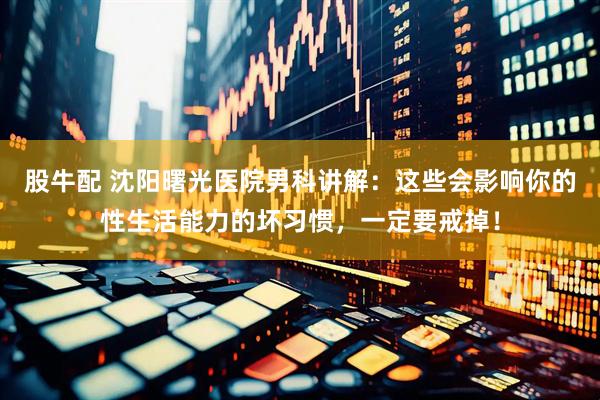 股牛配 沈阳曙光医院男科讲解：这些会影响你的性生活能力的坏习惯，一定要戒掉！
