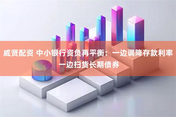威贤配资 中小银行资负再平衡：一边调降存款利率 一边扫货长期债券