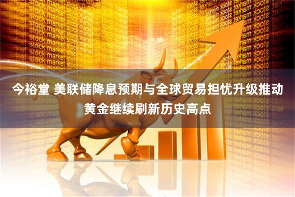 今裕堂 美联储降息预期与全球贸易担忧升级推动黄金继续刷新历史高点