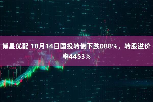 博星优配 10月14日国投转债下跌088%，转股溢价率4453%
