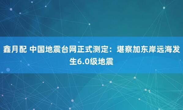 鑫月配 中国地震台网正式测定：堪察加东岸远海发生6.0级地震