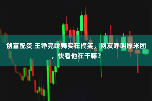 创富配资 王铮亮跳舞实在搞笑，网友呼叫厚米团，快看他在干嘛？