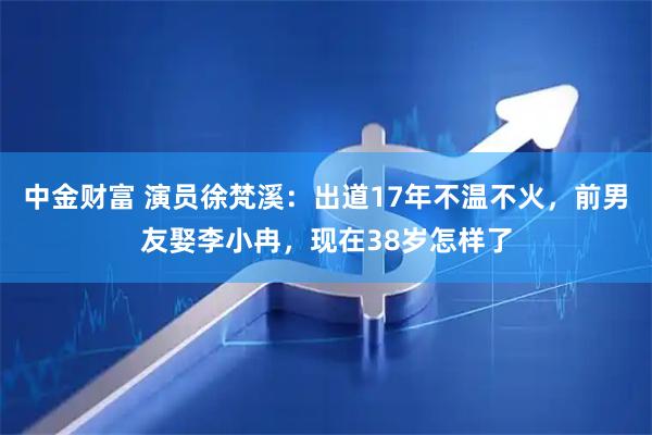 中金财富 演员徐梵溪：出道17年不温不火，前男友娶李小冉，现在38岁怎样了