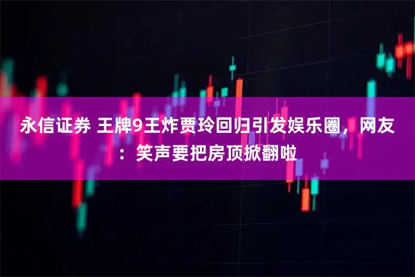 永信证券 王牌9王炸贾玲回归引发娱乐圈，网友：笑声要把房顶掀翻啦