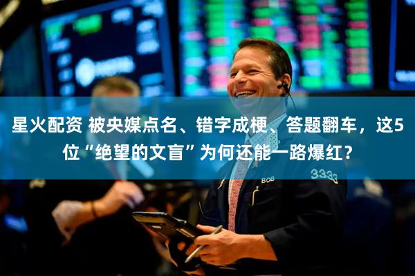 星火配资 被央媒点名、错字成梗、答题翻车，这5位“绝望的文盲”为何还能一路爆红？
