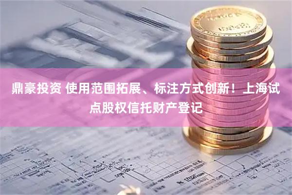 鼎豪投资 使用范围拓展、标注方式创新！上海试点股权信托财产登记