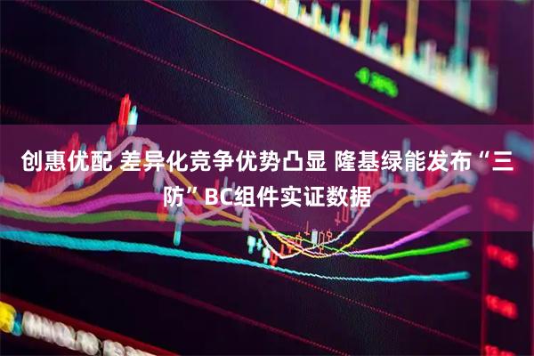 创惠优配 差异化竞争优势凸显 隆基绿能发布“三防”BC组件实证数据