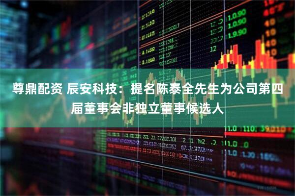 尊鼎配资 辰安科技：提名陈泰全先生为公司第四届董事会非独立董事候选人