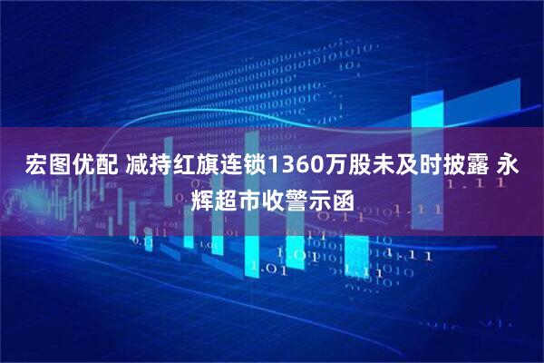 宏图优配 减持红旗连锁1360万股未及时披露 永辉超市收警示函