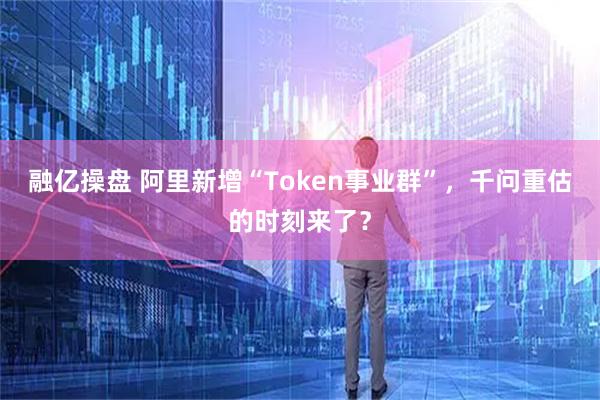 融亿操盘 阿里新增“Token事业群”，千问重估的时刻来了？