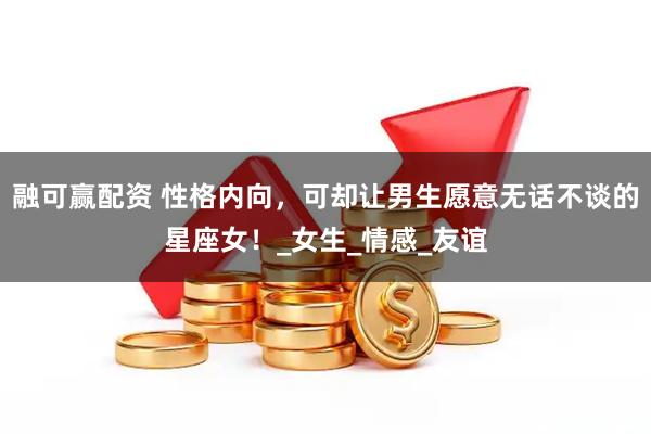 融可赢配资 性格内向，可却让男生愿意无话不谈的星座女！_女生_情感_友谊