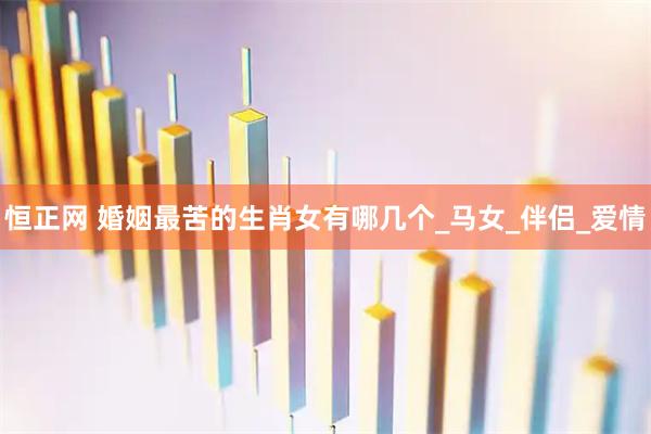恒正网 婚姻最苦的生肖女有哪几个_马女_伴侣_爱情
