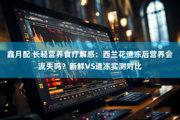 鑫月配 长轻营养食疗解惑：西兰花速冻后营养会流失吗？新鲜VS速冻实测对比