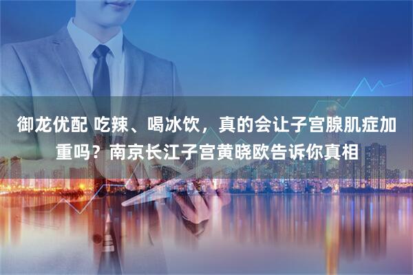 御龙优配 吃辣、喝冰饮，真的会让子宫腺肌症加重吗？南京长江子宫黄晓欧告诉你真相