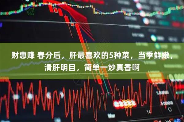 财惠赚 春分后，肝最喜欢的5种菜，当季鲜嫩，清肝明目，简单一炒真香啊