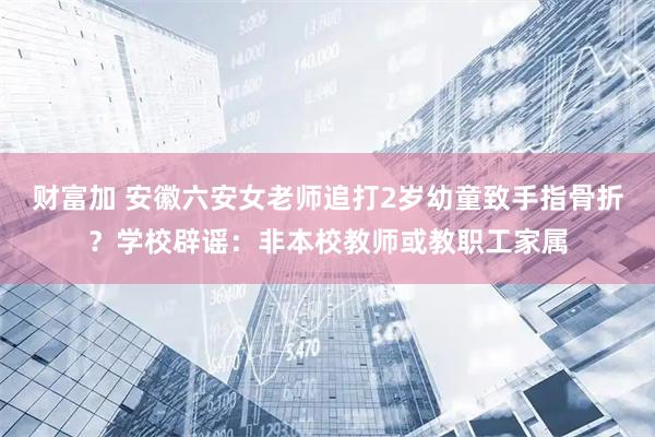 财富加 安徽六安女老师追打2岁幼童致手指骨折？学校辟谣：非本校教师或教职工家属