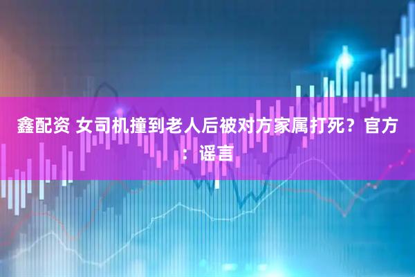 鑫配资 女司机撞到老人后被对方家属打死？官方：谣言