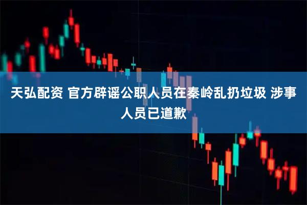 天弘配资 官方辟谣公职人员在秦岭乱扔垃圾 涉事人员已道歉