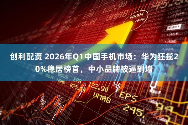 创利配资 2026年Q1中国手机市场：华为狂揽20%稳居榜首，中小品牌被逼到墙
