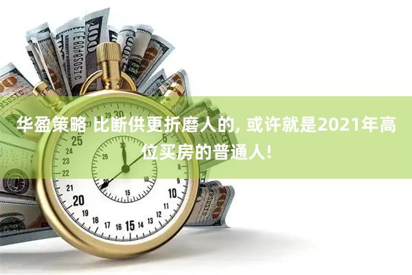华盈策略 比断供更折磨人的, 或许就是2021年高位买房的普通人!