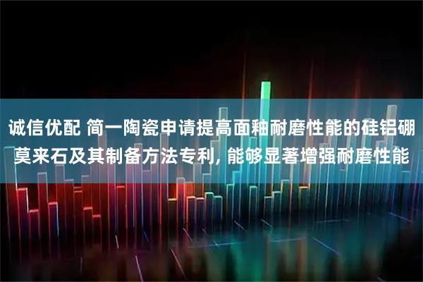 诚信优配 简一陶瓷申请提高面釉耐磨性能的硅铝硼莫来石及其制备方法专利, 能够显著增强耐磨性能