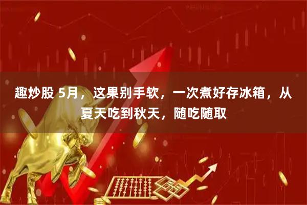 趣炒股 5月，这果别手软，一次煮好存冰箱，从夏天吃到秋天，随吃随取