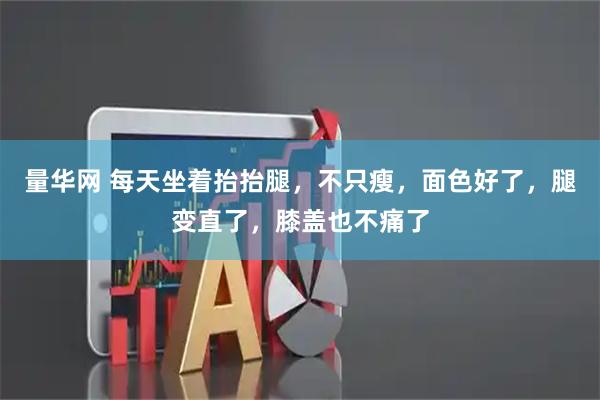 量华网 每天坐着抬抬腿，不只瘦，面色好了，腿变直了，膝盖也不痛了
