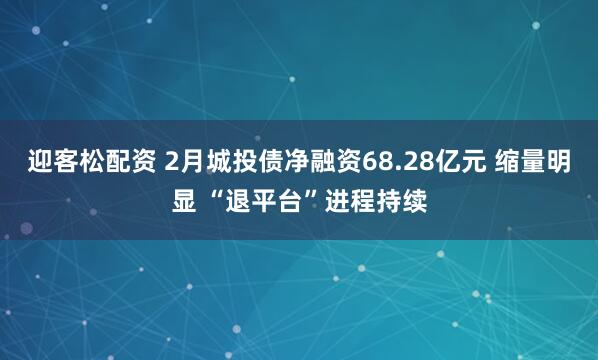 迎客松配资 2月城投债净融资68.28亿元 缩量明显 “退平台”进程持续