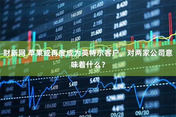 财新网 苹果或再度成为英特尔客户，对两家公司意味着什么？