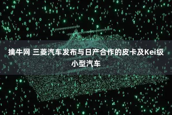 擒牛网 三菱汽车发布与日产合作的皮卡及Kei级小型汽车