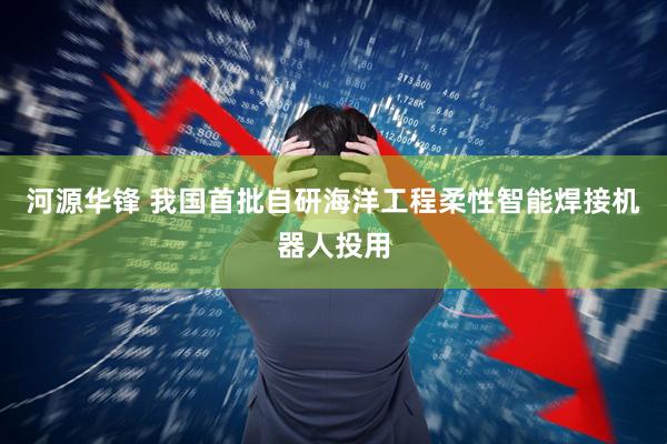 河源华锋 我国首批自研海洋工程柔性智能焊接机器人投用