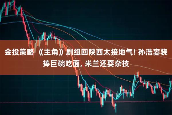 金投策略 《主角》剧组回陕西太接地气! 孙浩窦骁捧巨碗吃面, 米兰还耍杂技