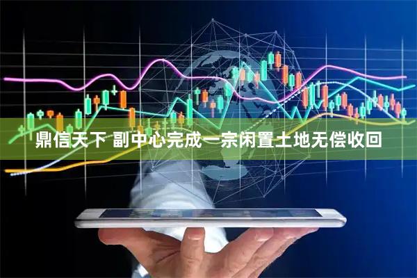 鼎信天下 副中心完成一宗闲置土地无偿收回